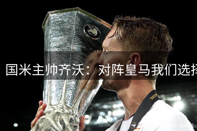 国米主帅齐沃：对阵皇马我们选择了勇敢进攻而非保守防守